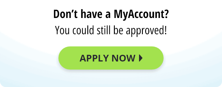 Don't have a MyAccount? You could still be approved! Apply Now