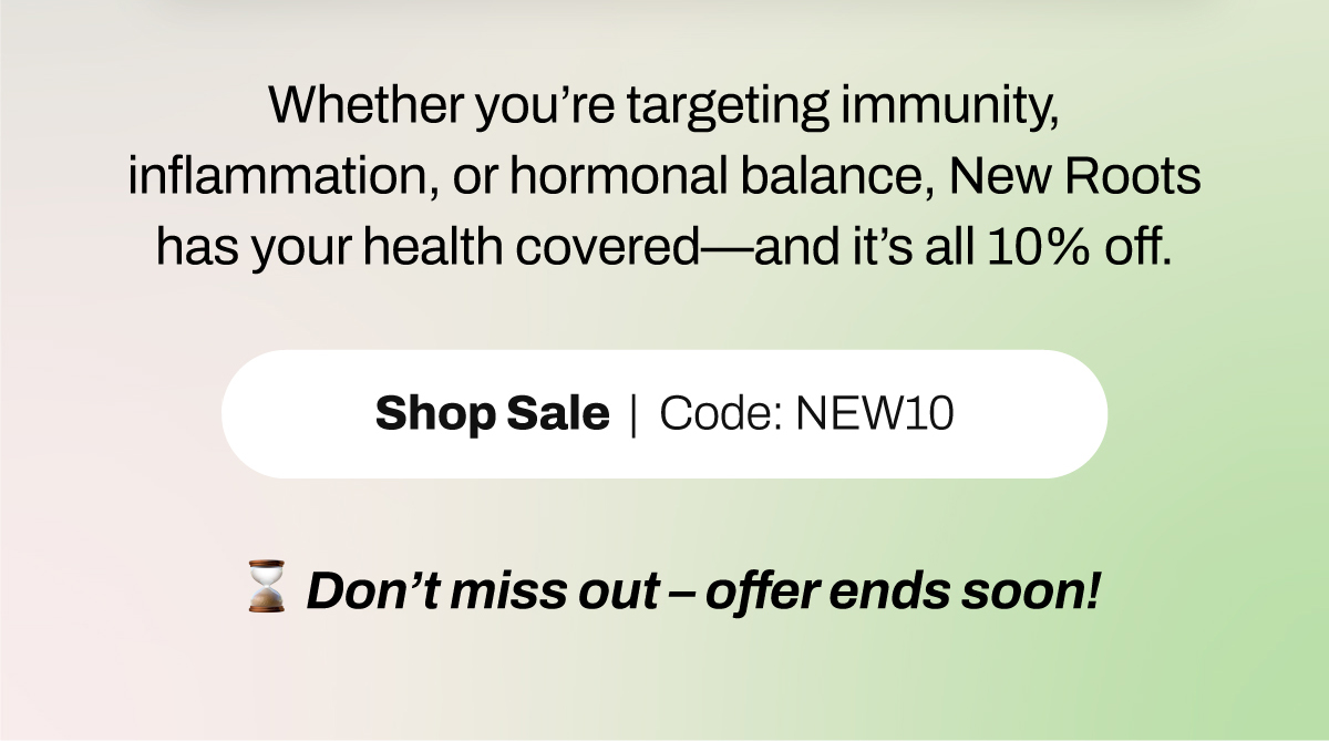 Whether you’re targeting immunity, inflammation, or hormonal balance, New Roots has your health covered – and it’s all 10% off. ⏳ Don’t miss out – offer ends soon!