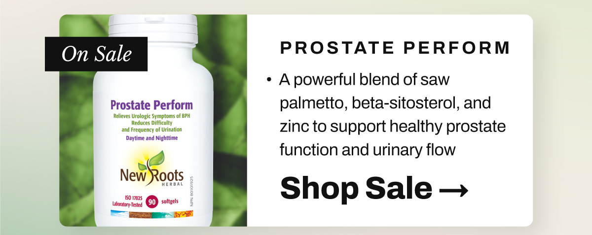 New Roots Prostate Perform: A powerful blend of saw palmetto, beta-sitosterol, and zinc to support healthy prostate function and urinary flow.