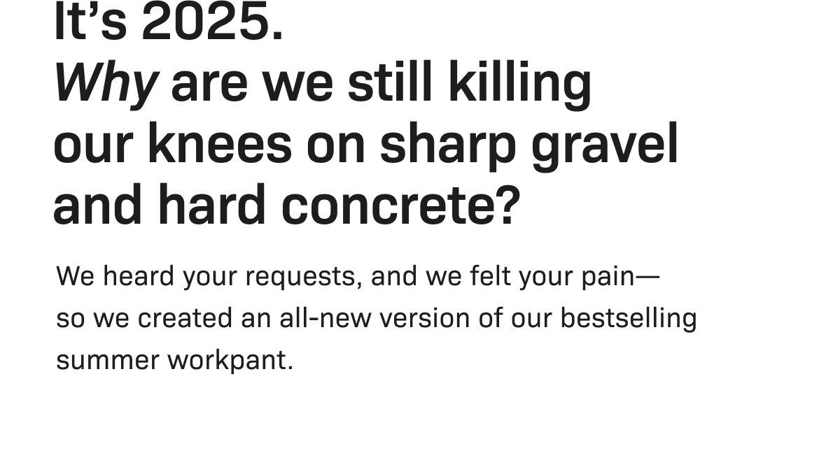 It's 2025. Why are we still killing our knees on sharp gravel and hard concrete? We heard your requests, and we felt your pain—so we created an all-new version of our bestselling summer workpant.