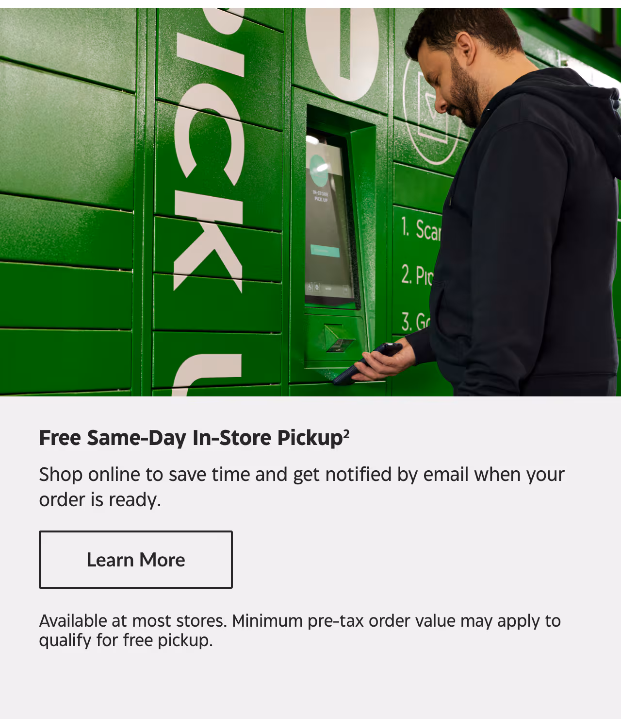 Free Same-Day In-Store Pickup. Shop online to save time and get notified by email when your order is ready. Learn More. Available at most stores. Minimum pre-tax order value may apply to qualify for free pickup.