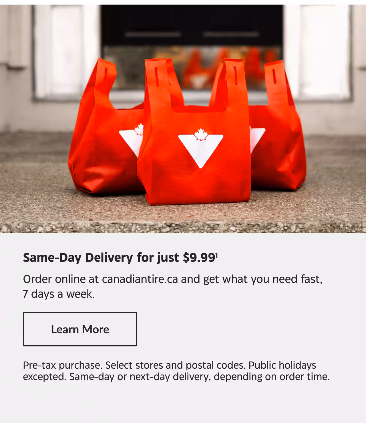 Same-Day Delivery for just $9.99. Order online at canadiantire.ca and get what you need fast, 7 days a week. Learn More. Pre-tax purchase. Select stores and postal codes. Public holidays excepted. Same-day or next-day delivery, depending on order time.