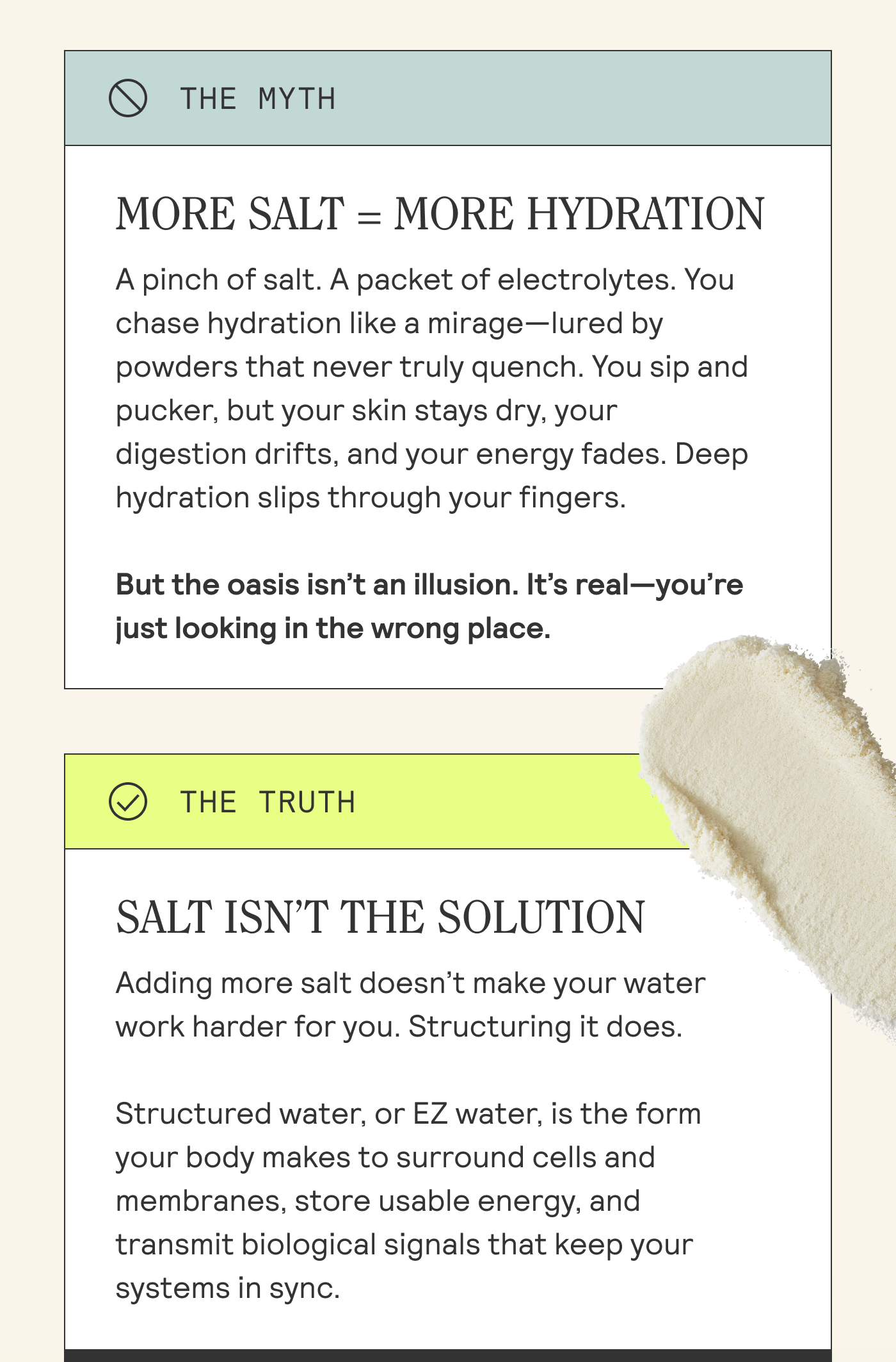 MORE SALT = MORE HYDRATION A pinch of salt. A packet of electrolytes. You chase hydration like a mirage—lured by powders that never truly quench. You sip and pucker, but your skin stays dry, your  digestion drifts, and your energy fades. Deep hydration slips through your fingers.