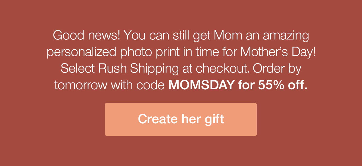 Good news! You can still get Mom an amazing personalized photo print in time for Mother's Day! Select Rush Shipping at checkout. Order by tomorrow with code MOMSDAY for 55% off.