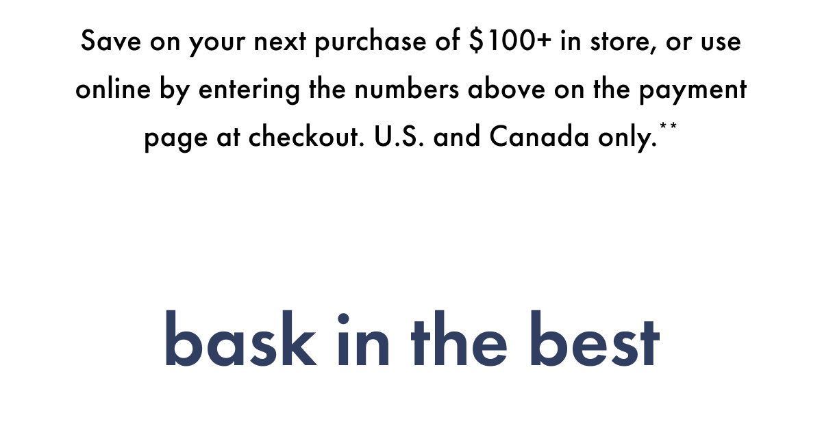 Save on your next purchase of $100+ in store, or use online by entering the numbers above on the payment page at checkout. U.S. and Canada only.** Bask in the Best