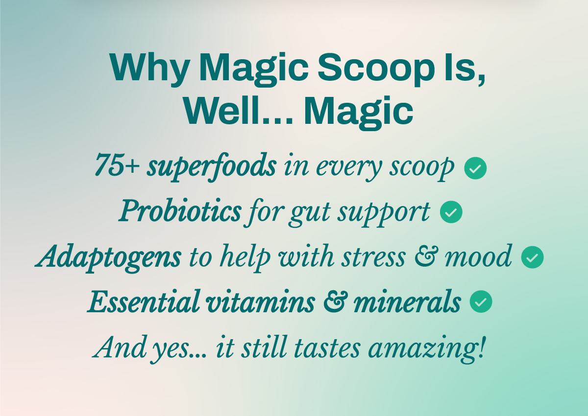 Why Magic Scoop Is, Well… Magic 75+ superfoods in every scoop.  Probiotics for gut support. Adaptogens to help with stress & mood. Essential vitamins & minerals to fill the gaps. And yes… it still tastes amazing