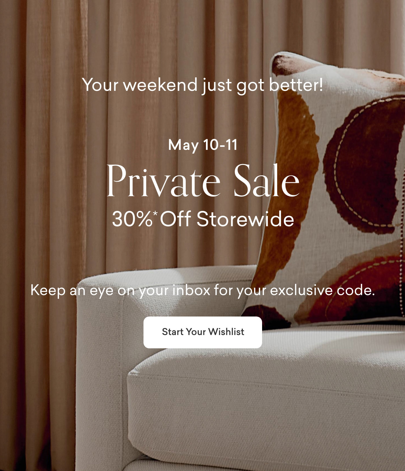 Your weekend just got better! May 10-11. 30% off Storewide. Keep an eye on your inbox for your exclusive code. Start Your Wishlist.