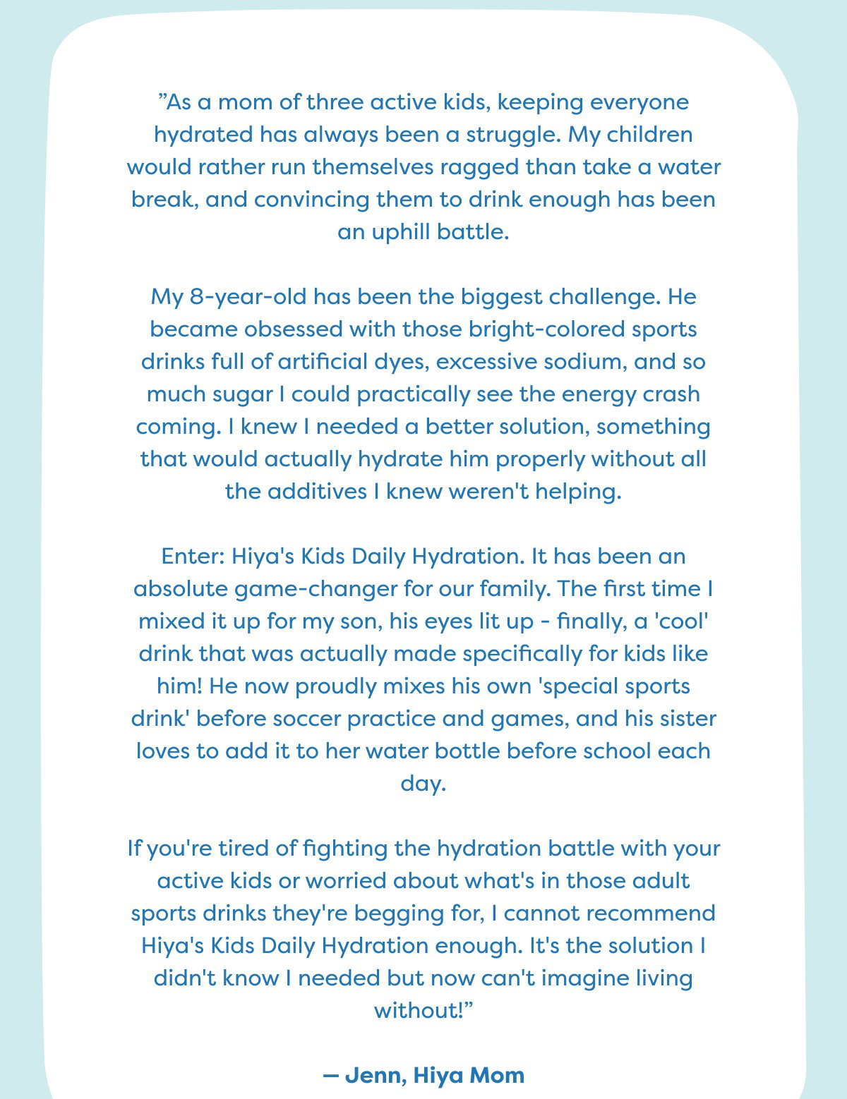 ”As a mom of three active kids, keeping everyone hydrated has always been a struggle. My children would rather run themselves ragged than take a water break, and convincing them to drink enough has been an uphill battle.  My 8-year-old has been the biggest challenge. He became obsessed with those bright-colored sports drinks full of artificial dyes, excessive sodium, and so much sugar I could practically see the energy crash coming. I knew I needed a better solution, something that would actually hydrate him properly without all the additives I knew weren't helping.  Enter: Hiya's Kids Daily Hydration. It has been an absolute game-changer for our family. The first time I mixed it up for my son, his eyes lit up - finally, a 'cool' drink that was actually made specifically for kids like him! He now proudly mixes his own 'special sports drink' before soccer practice and games, and his sister loves to add it to her water bottle before school each day.  If you're tired of fighting the hydration battle with your active kids or worried about what's in those adult sports drinks they're begging for, I cannot recommend Hiya's Kids Daily Hydration enough. It's the solution I didn't know I needed but now can't imagine living without!”  — Jenn, Hiya Mom