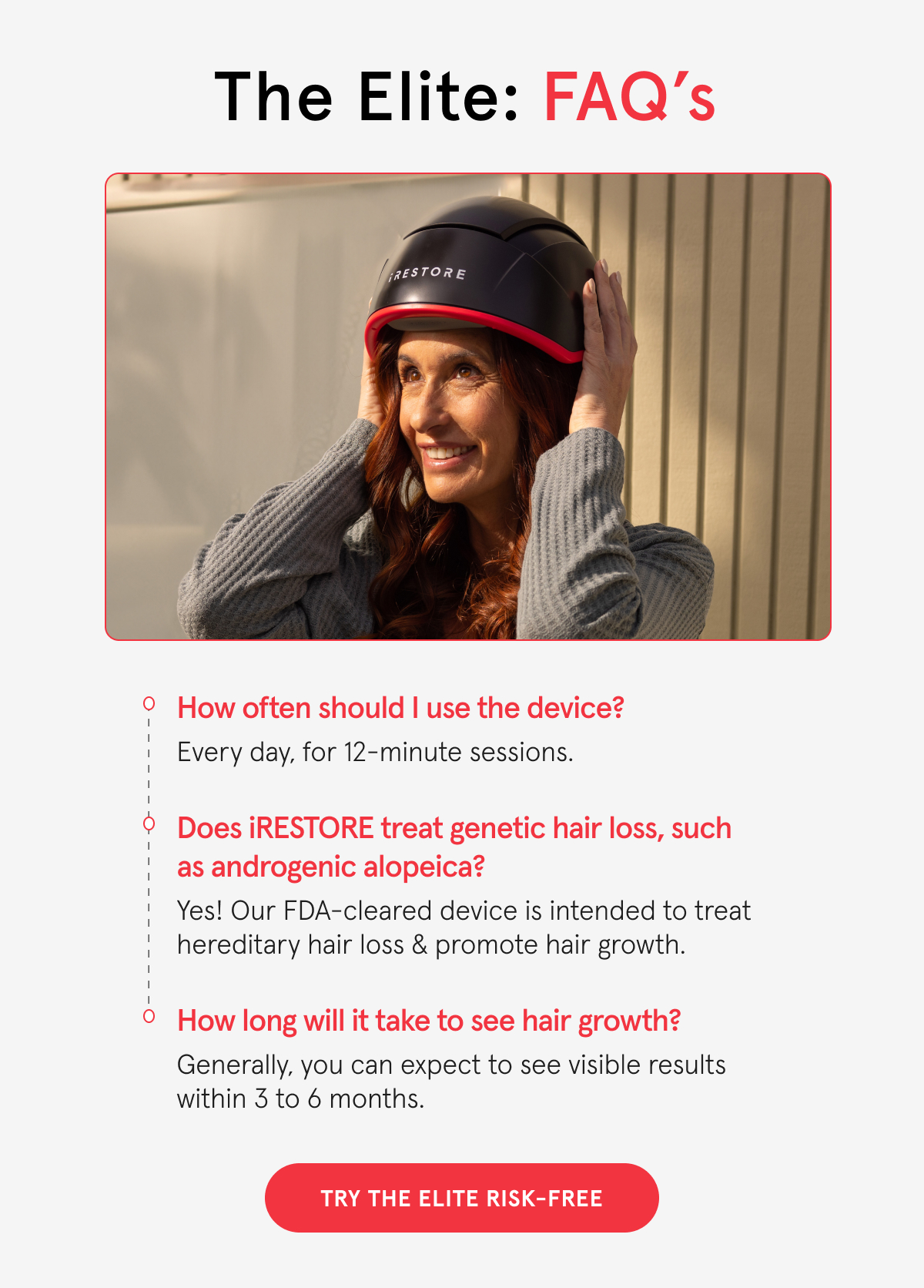 The Elite: FAQ's 1. HOW OFTEN SHOULD I USE THE DEVICE? Every day, for 12-minute sessions. 2. DOES iRESTORE TREAT GENETIC HAIR Loss, SUCH AS ANDROGENIC ALOPECIA? Yes! Our FDA-cleared device is intended to treat hereditary hair loss & promote hair growth. 3. HOW LONG WILL IT TAKE TO SEE HAIR GROWTH? Generally, you can expect to see visible results within 3 to 6 months.