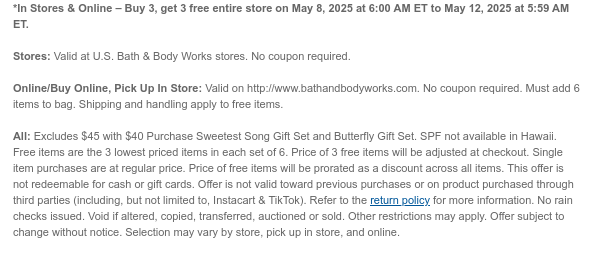 *In Stores & Online – Buy 3, get 3 free entire store on May 8, 2025 at 6:00 AM ET to May 12, 2025 at 5:59 AM ET.  Stores: Valid at U.S. Bath & Body Works stores. No coupon required.   Online/Buy Online, Pick Up In Store: Valid on http://www.bathandbodyworks.com. No coupon required. Must add 3 items to bag. Shipping and handling apply to free items.  All: Excludes Sweetest Song and Butterfly gift sets. Free items are the 3 lowest priced items in each set of 3. Price of  3 free items will be adjusted at checkout. Single item purchases are at regular price. Price of free items will be prorated as a discount across all items. This offer is not redeemable for cash or gift cards. Offer is not valid toward previous purchases or on product purchased through third parties
 (including, but not limited to, Instacart & TikTok). Refer to the return policy for more information. No rain checks issued. Void if altered, copied, transferred, auctioned or sold. Other restrictions may apply. Offer subject to change without notice. Selection may vary by store, pick up in store, and online.
