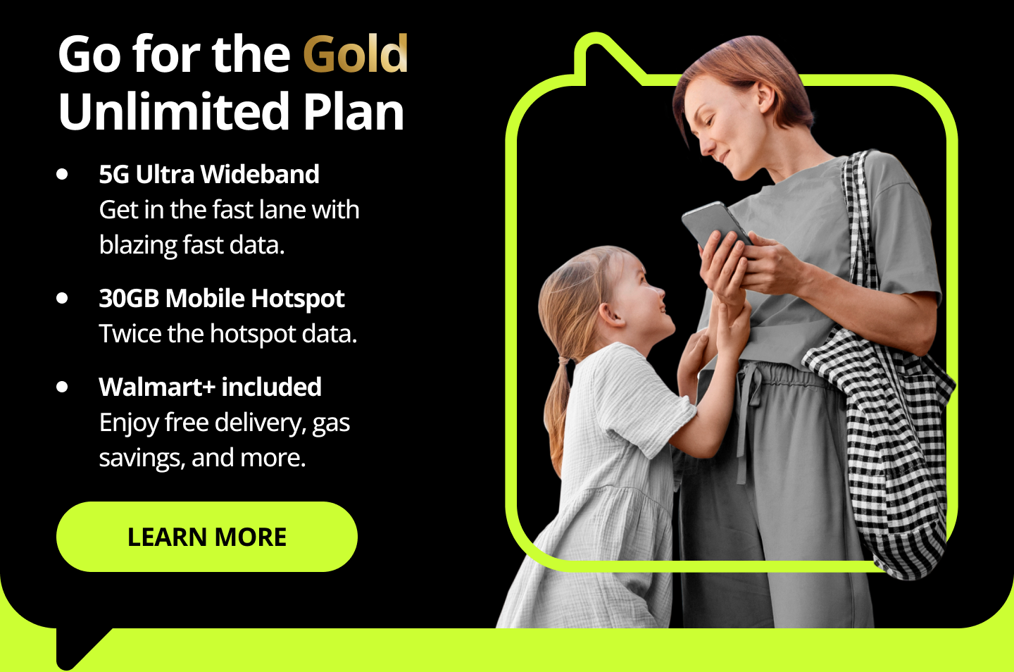 Go for the Gold Unlimited Plan. 5G Ultra Wideband. Get in the fast lane with blazing fast data. 30GB Mobile Hotspot. Twice the hotspot data. Walmart+ included. Enjoy free delivery, gas savings, and more. Learn more.