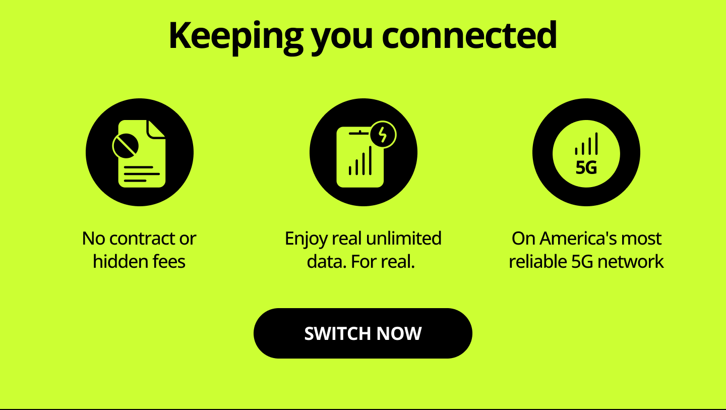 Keeping you connected. No contracts or hidden fees. Enjoy real unlimited data. Fore real. On America's most reliable 5G network. Switch now