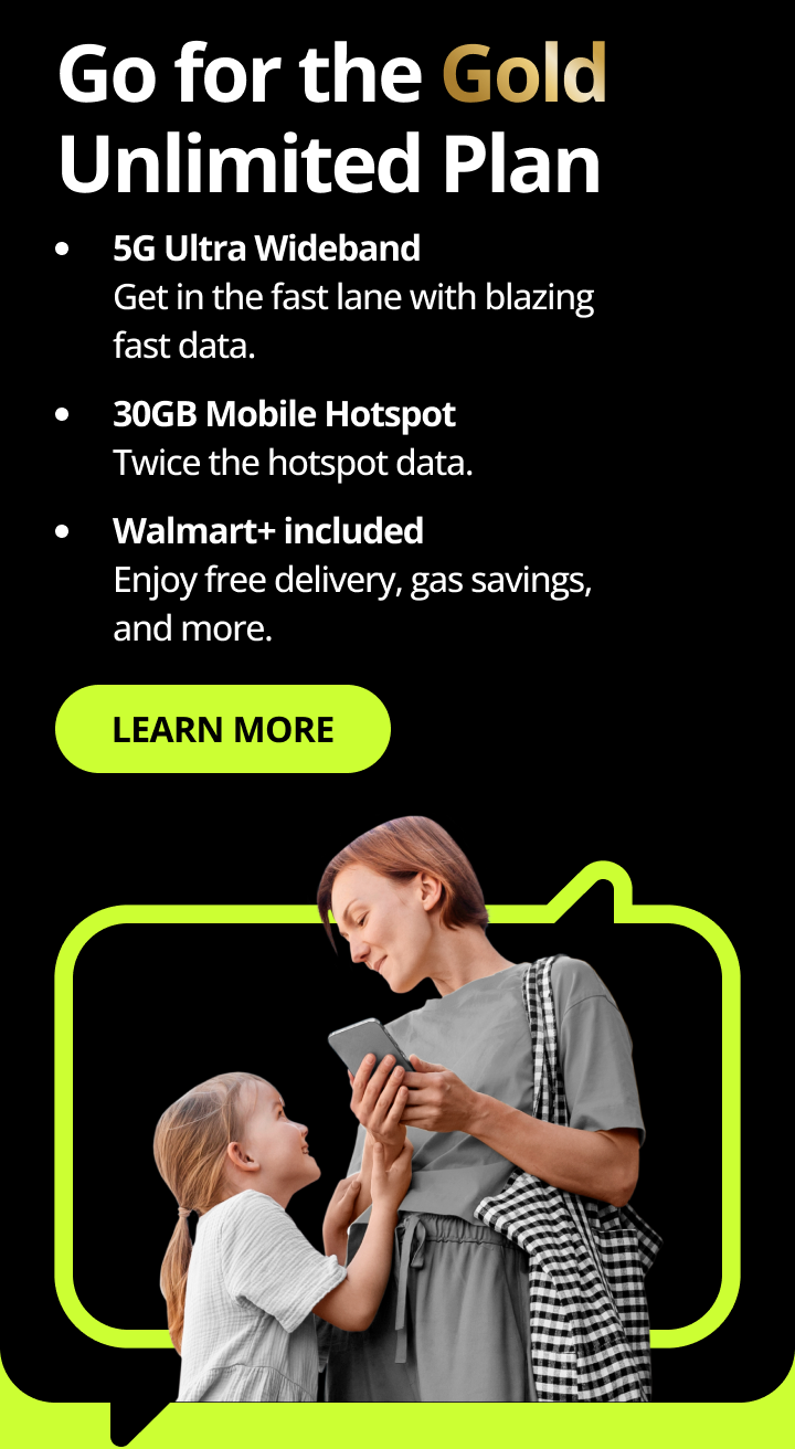 Go for the Gold Unlimited Plan. 5G Ultra Wideband. Get in the fast lane with blazing fast data. 30GB Mobile Hotspot. Twice the hotspot data. Walmart+ included. Enjoy free delivery, gas savings, and more. Learn more.