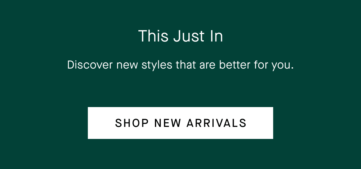 This Just In Discover new styles that are better for you. SHOP NEW ARRIVALS
