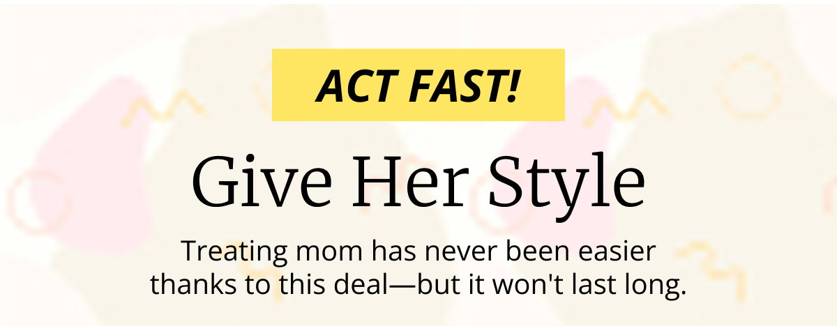 ACT FAST! | Give Her Style | Treating mom has never been easier thanks to this deal—but it wont last long.