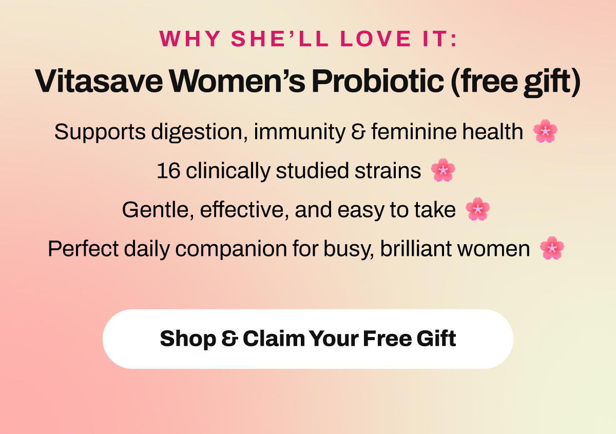 Why She’ll Love It: Vitasave Women’s Probiotic (FREE GIFT) ✓ Supports digestion, immunity & feminine health. ✓ 16 clinically studied strains. ✓ Gentle, effective, and easy to take. ✓ Perfect daily companion for busy, brilliant women. Shop & Claim Your Free Gift