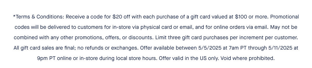 *Terms & Conditions: Receive a code for $20 off with each purchase of a gift card valued at $100 or more. Promotional codes will be delivered to customers for in-store via physical card or email, and for online orders via email. May not be combined with any other promotions, offers, or discounts. Limit three gift card purchases per increment per customer. All gift card sales are final; no refunds or exchanges. Offer available between 5/5/2025 at 7am PT through 5/11/2025 at 9pm PT online or in-store during local store hours. Offer valid in the US only. Void where prohibited.