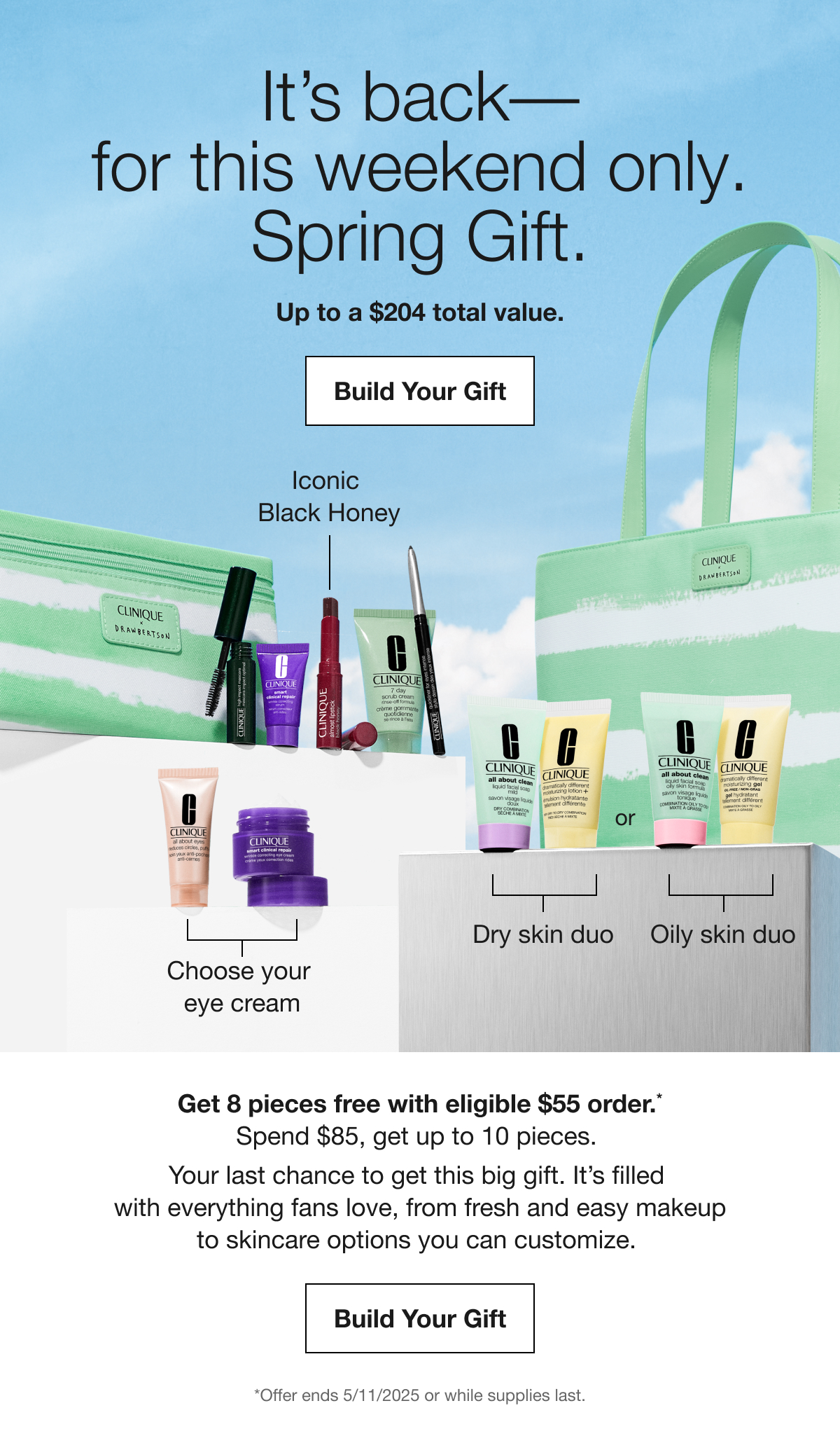 It's back-for this weekend only. | Spring Gift. | Up to a $204 total value. | Build Your Gift | Iconic Black Honey | Choose your eye cream | Dry skin duo or Oily skin duo | Get 8 pieces free with eligible $55 order.* | Spend $85, get up to 10 pieces. | Your last chance to get this big gift. It's filled with everything fans love, from fresh and easy makeup to skincare options you can customize. | Build Your Gift | *Offer ends 5/11/2025 or while supplies last.
