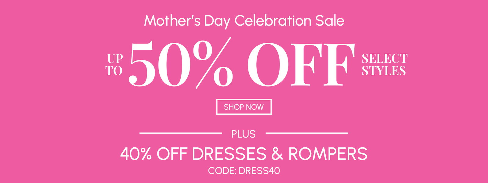 MOTHER'S DAY CELEBRATION SALE - UP TO 50% OFF SELECT STYLES + 40% OFF DRESSES % ROMPERS CODE: DRESS40