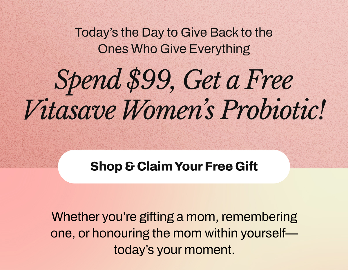 Today’s the Day to Give Back to the Ones Who Give Everything. Spend $99 and get a FREE Vitasave Women's Probiotic. SHOP & CLAIM YOUR FREE GIFT. Whether you’re gifting a mom, remembering one, or honouring the mom within yourself — today’s your moment.