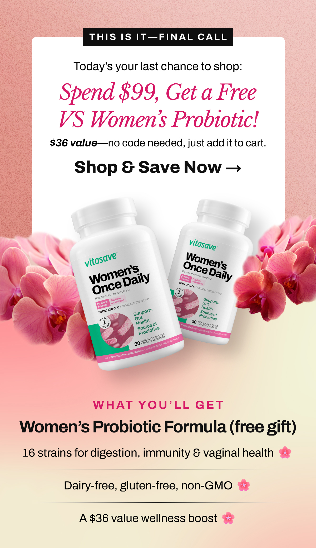 This is your last chance to grab your $36 free gift with any $99+ order. Today’s your last chance to shop our Mother’s Day Sale and score a FREE Vitasave Women’s Probiotic (a $36 value) on orders over $99. 16 targeted strains for digestion, immunity & vaginal health. Dairy-free, gluten-free, non-GMO. A $36 value — automatically added to qualifying carts