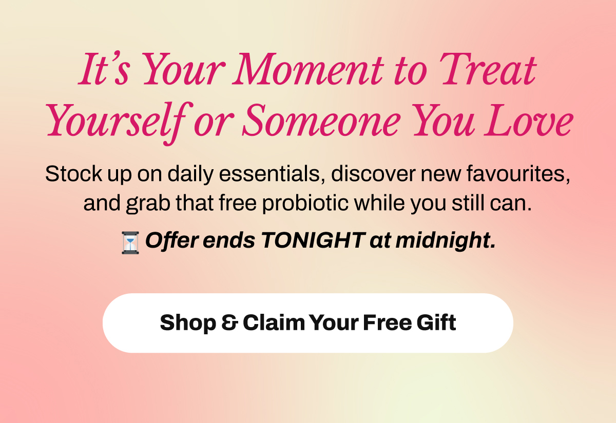 It’s Your Moment to Treat Yourself or Someone You Love. Stock up on daily essentials, discover new favourites, and grab that free probiotic while you still can. Offer ends TONIGHT at midnight. Shop Now & Get Your Gift