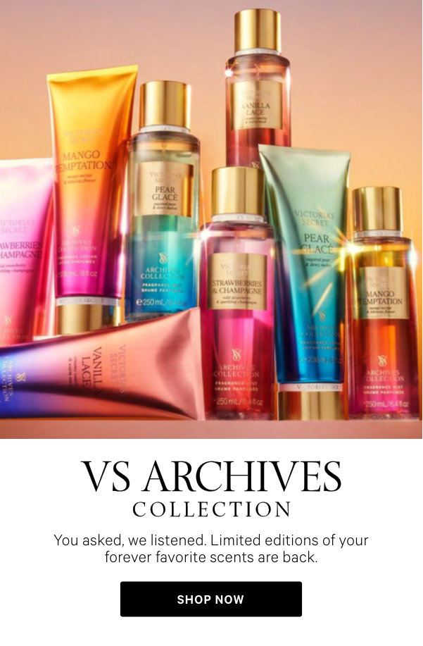 VS ARCHIVES COLLECTION You asked, we listened. Limited editions of your forever favorite scents are back.Strawberries & ChampagneWild Strawberry Sparkling Champagne Nostalgic & Bubbly Shop Now>Vanilla LaceCreamy Vanilla Warm Musk Forever Soft & Sweet Shop Now>Mango TemptationMango Nectar Hibiscus Flower Timeless & Tropical Shop Now>Pear GlacéSugared Pear Dewy Melon Classic & Refreshing Shop Now> 