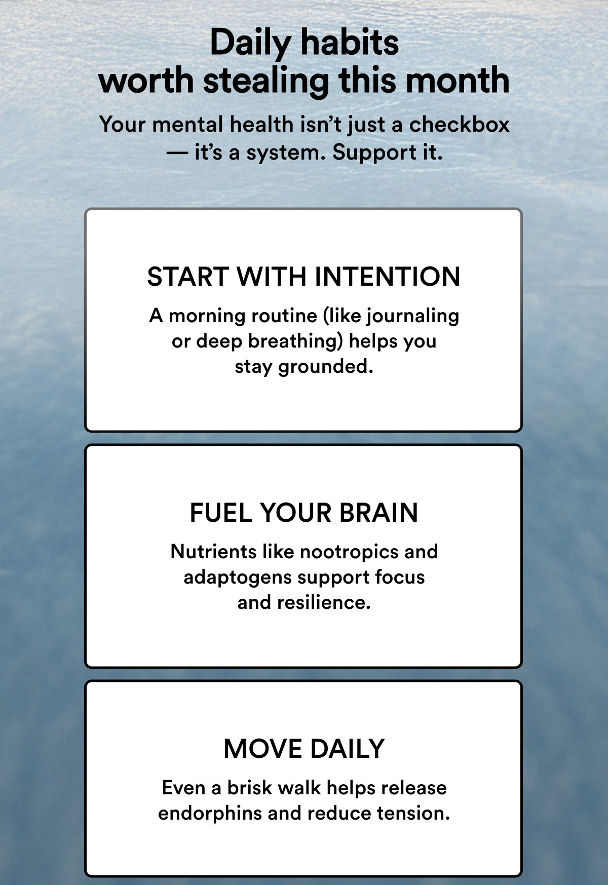 Daily habits worth stealing this month. Your mental health isn’t just a checkbox — it’s a system. Support it. 1. Start with intention – A morning routine (like journaling or deep breathing) helps you stay grounded. 2. Fuel your brain – Nutrients like nootropics and adaptogens support focus and resilience. 3.  Move daily – Even a brisk walk helps release endorphins and reduce tension.
