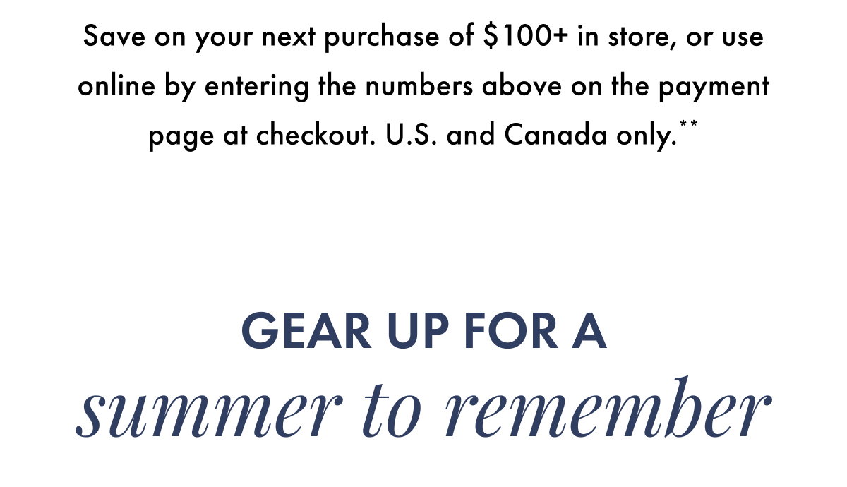 Save on your next purchase of $100+ in store, or use online by entering the numbers above on the payment page at checkout. U.S. and Canada only.** Gear up for a summer to remember.