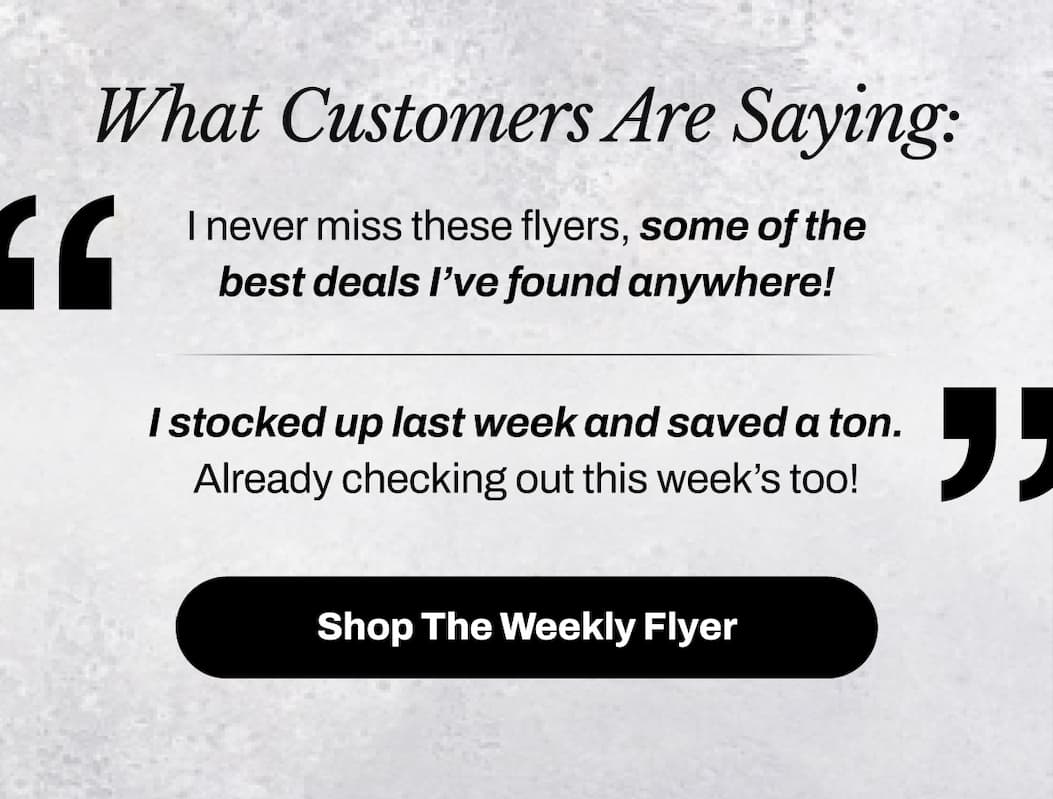 What Customers Are Saying: “I never miss these flyers, some of the best deals I’ve found anywhere!” “I stocked up last week and saved a ton. Already checking out this week’s too!” Shop the Weekly Flyer →