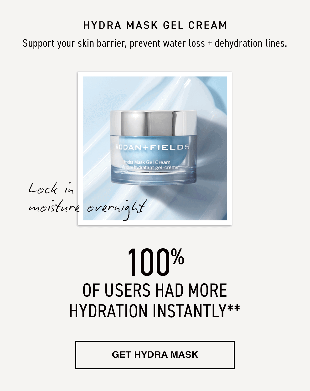 Hydra Mask Gel Cream. Support your skin barrier, prevent water loss + dehydration lines. Lock in moisture overnight. 100% of users had more hydration instantly. Get hydra mask.