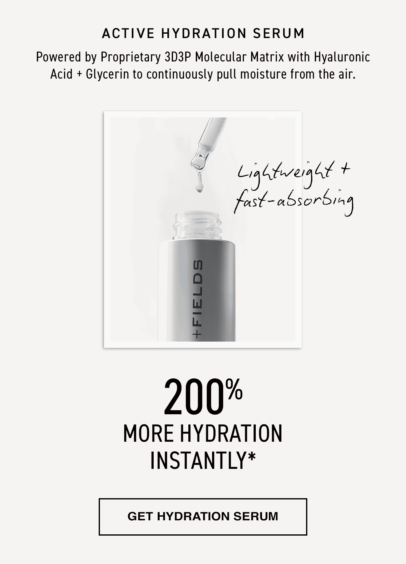 Active Hydration Serum. Powered by Proprietary 3D3P Molecular Matrix with Hyaluronic Acid + Glycerin to continuously pull moisture from the air. Lightweight + absorbing. 200% more hydration instantly. Get hydration serum.