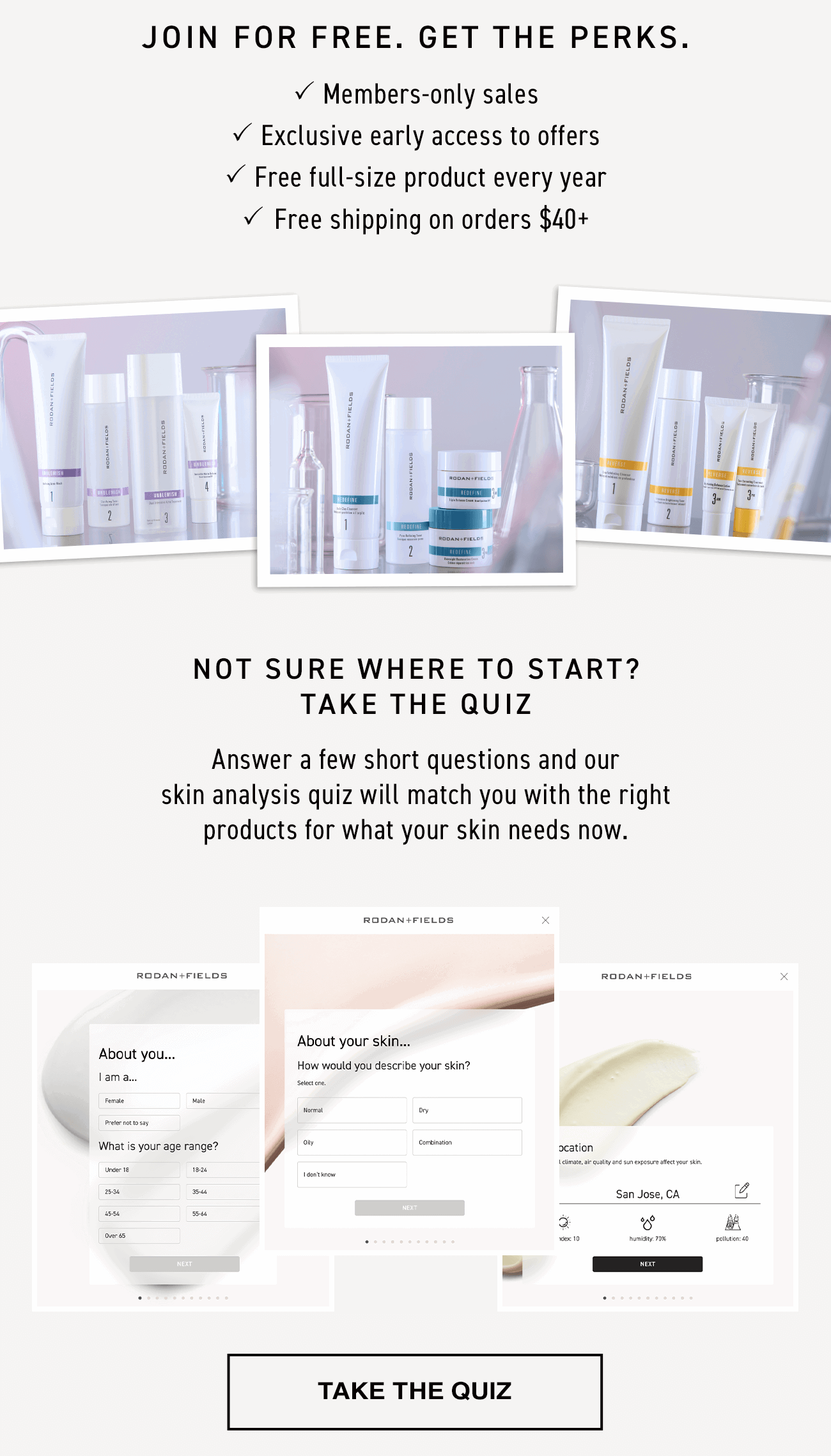Join for free. Get the perks. Members-only sales. Exclusive early access to offers. Free full-size product every year. Free shipping on orders $40. Not sure where to start? Take the quiz. Answer a few short questions and our skin analysis quiz will match you with the right products for what your skin needs now. Take the quiz.