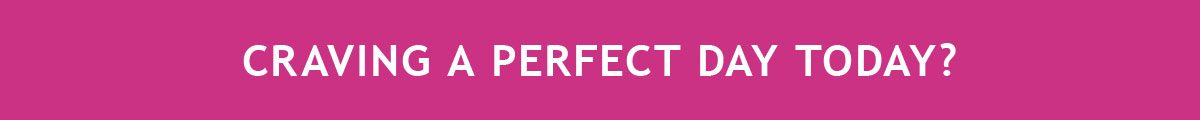 CRAVING A PERFECT DAY TODAY?