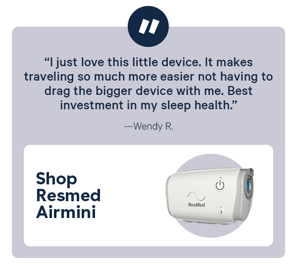 "I just love this little device. Its makes traveling so much more easier not having to drag the bigger device with me. Best investment in my sleep health." - Wendy R. Shop ResMed AirMini