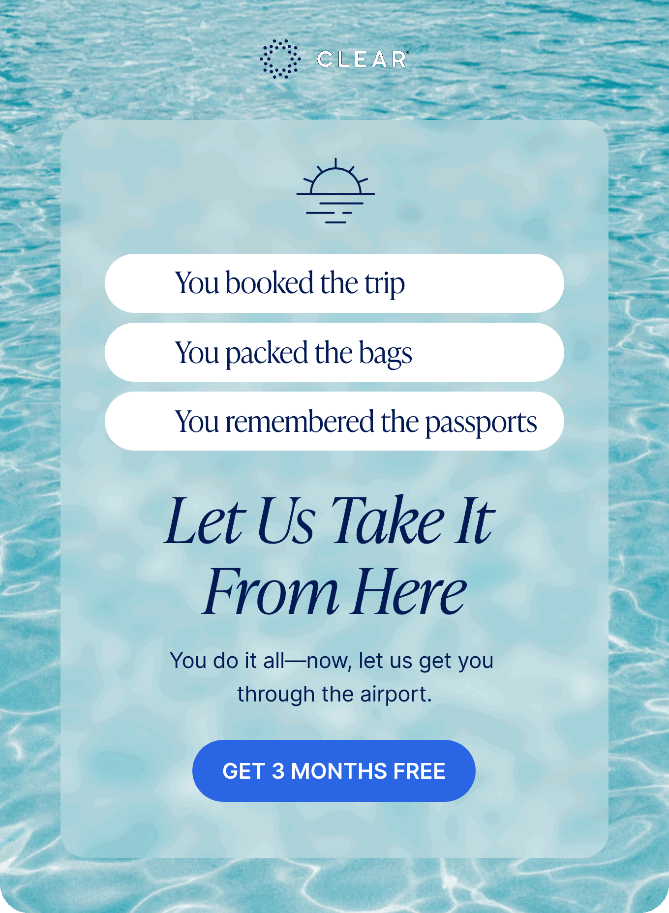 CLEAR. You booked the trip, You packed the bags, You remembered the passports, Let Us Take It From Here. You do it all—now, let us get you through the airport. Get 3 Months Free