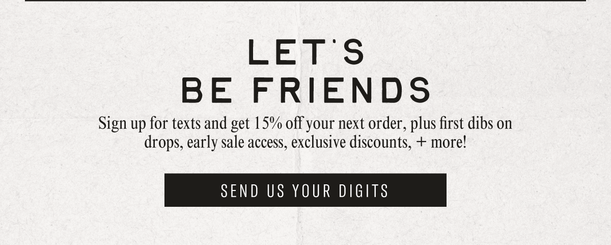 LET'S BE FRIENDS - Sign up for texts and get 15% off your next order, plus first dibs on drops, early sale access, exclusive discounts, + more!