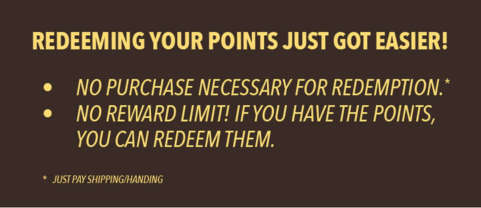 Redeeming your points just got easier! No purchase necessary for redemption.* No reward limit! If you have the points, you can redeem them. *Just pay shipping/handling. 