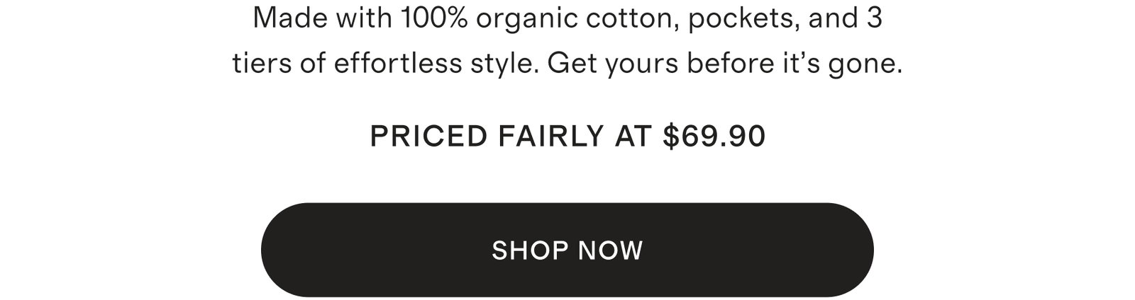 Made with 100% organic cotton, pockets, and 3 tiers of effortless style. Get yours before it’s gone.