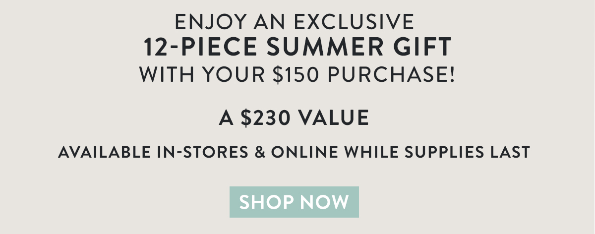 Enjoy an exclusive 12-piece summer gift with your $150 purchase! The perfect minis for all your travel needs A $230 value Available in-stores & online while supplies last. Shop now
