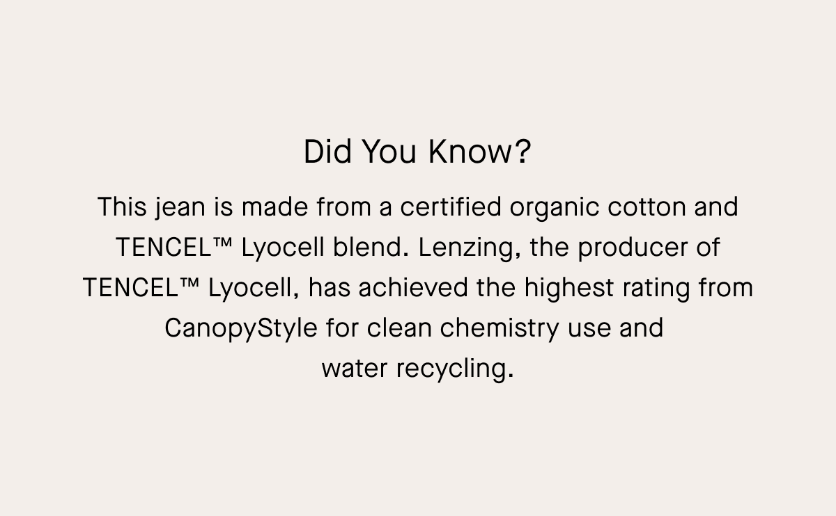Did You Know? This jean is made from a certified organic cotton and TENCEL™ Lyocell blend. Lenzing, the producer of TENCEL™ Lyocell, has achieved the highest rating from CanopyStyle for clean chemistry use and water recycling.