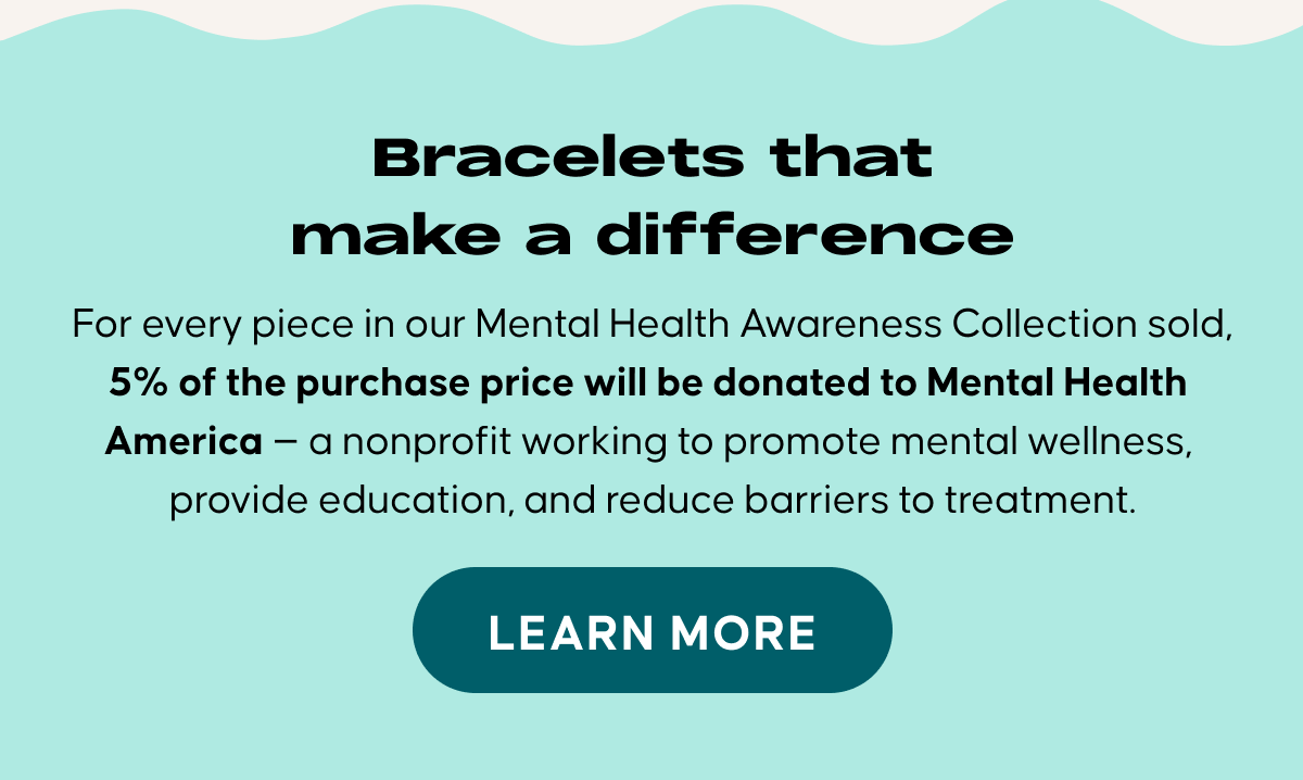  Bracelets that make a difference. For every piece in our Mental Health Awareness Collection sold, 5% of the purchase price will be donated to Mental Health America — a nonprofit working to promote mental wellness, provide education, and reduce barriers to treatment.