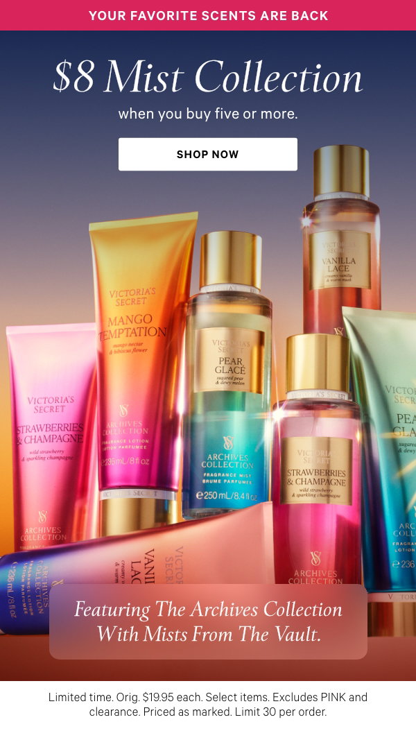 Limited Time $8 Mist Collection [dotwhack] Your favorite scents are backwhen you buy five or more. Featuring the Archives Collection with mists from the vault. Orig. $19.95 each. Select items. Excludes PINK and clearance. Priced as marked. Limit 30 per order. Shop Now > 