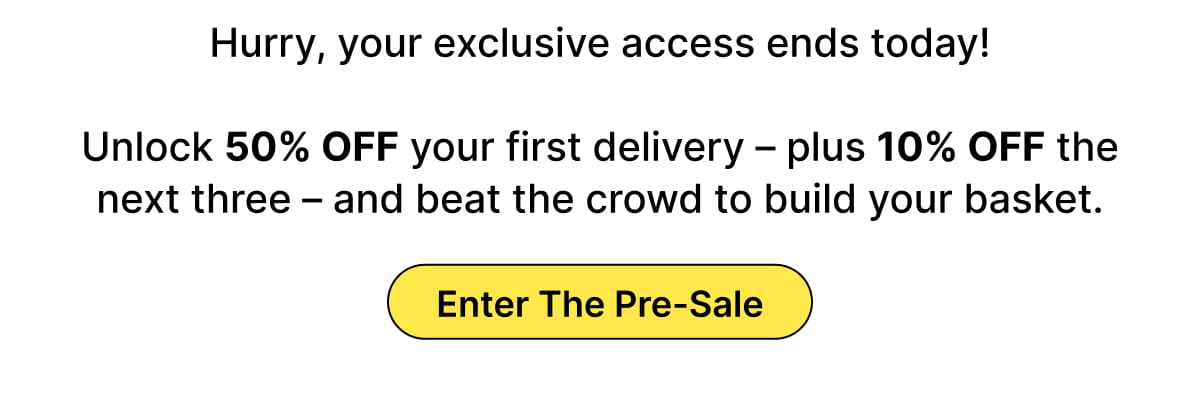 Unlock 50% OFF your first delivery – plus 10% OFF the next three – and beat the crowd to build your basket.