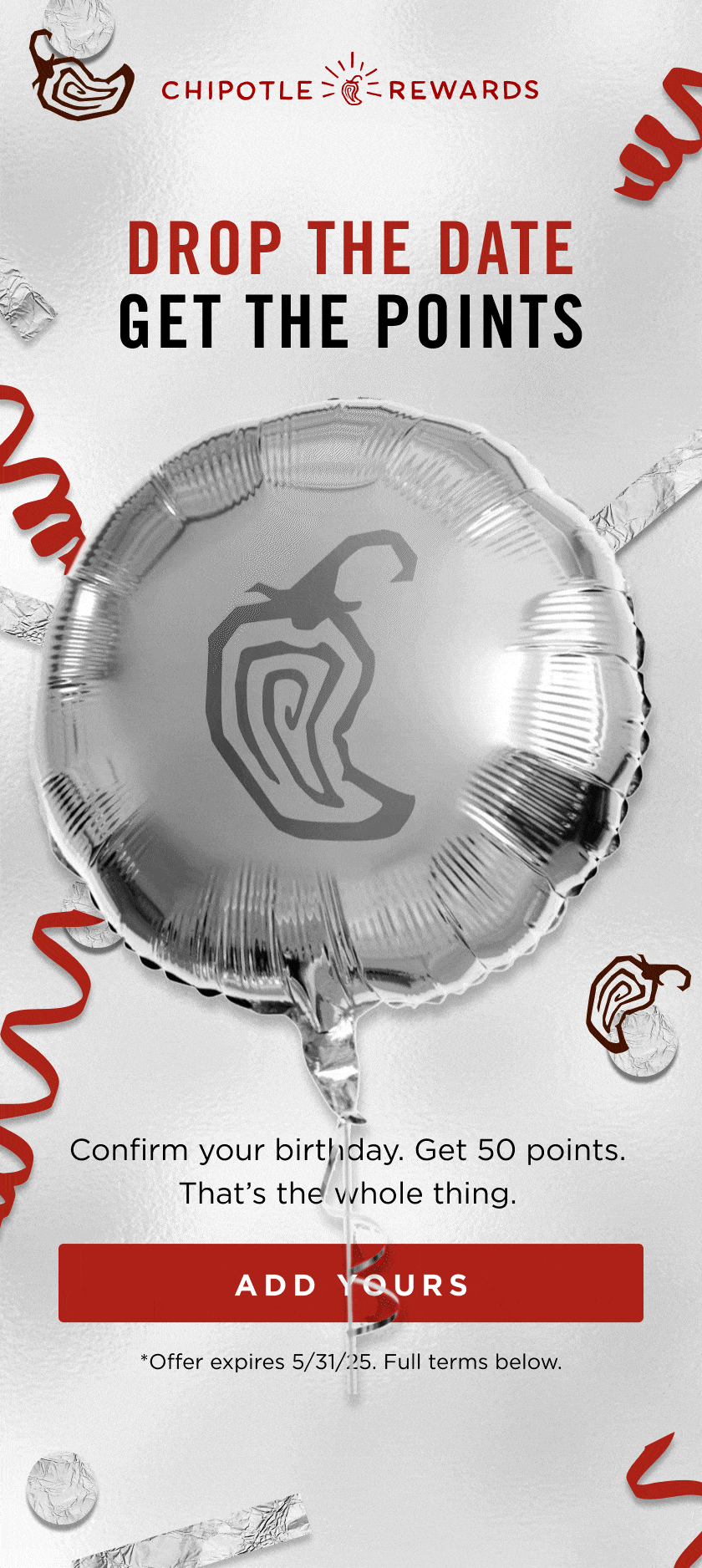 Chipotle Rewards logo. Drop the Date. Get the Points. 50 Extra Points* Confirm your birthday. Get 50 points. That's the whole thing. Add Yours. *Offer expires 5/31/25. Full terms below. 