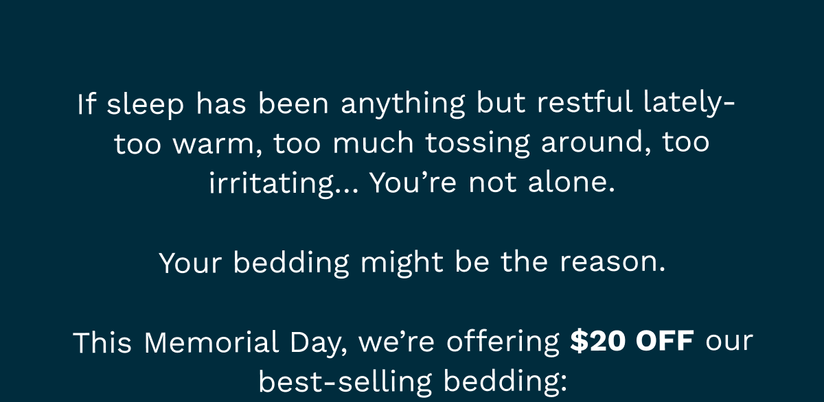 If sleep has been anything but restful lately-  too warm, too much tossing around, too irritating… You’re not alone. Your bedding might be the reason. This Memorial Day, we’re offering $20 off our best-selling bedding:
