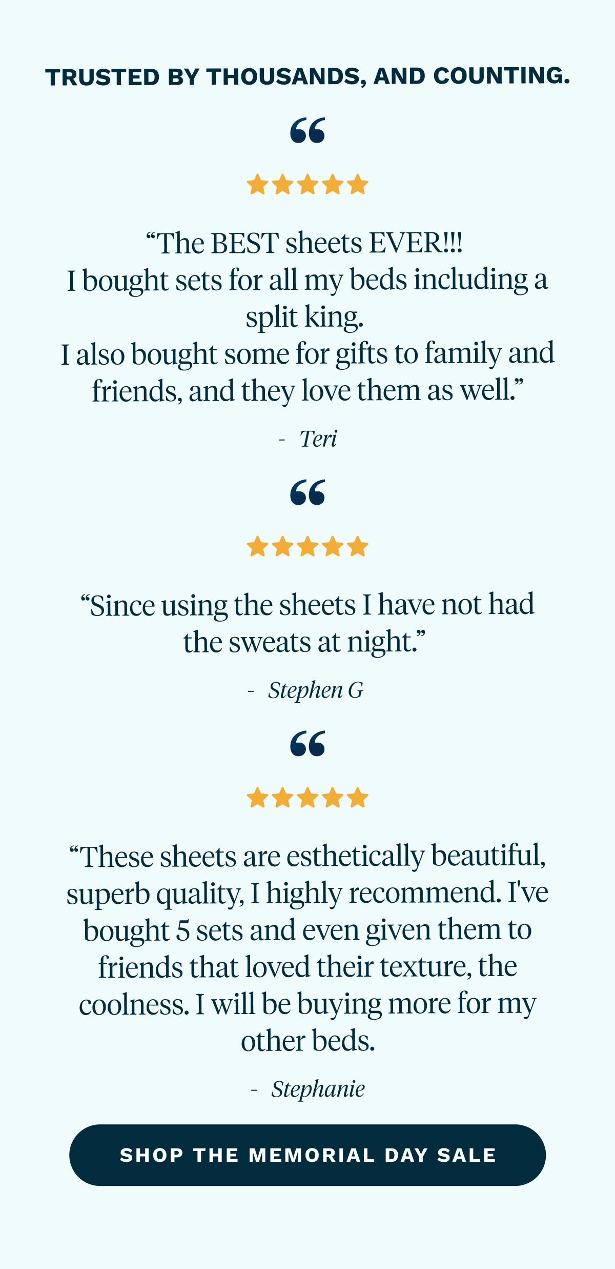 Trusted by thousands, and counting.  | “The BEST sheets EVER!!!  I bought sets for all my beds including a split king.  I also bought some for gifts to family and friends, and they love them as well.” - Teri   “Since using the sheets I have not had the sweats at night.”  - Stephen G   “These sheets are esthetically beautiful, superb quality, I highly recommend. I've bought 5 sets and even given them to friends that loved their texture, the coolness. I will be buying more for my other beds.” - Stephanie  [ Shop the Memorial Day Sale ]