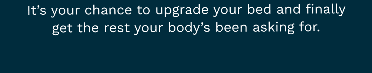 It’s your chance to upgrade your bed and finally get the rest your body’s been asking for.