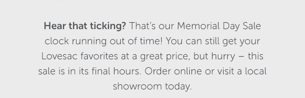 Hear that ticking? That's our Memorial Day Sale clock running out of time! You can still get your Lovesac favorites at a great price, but hurry – this sale is in its final hours. Order online or visit a local showroom today.