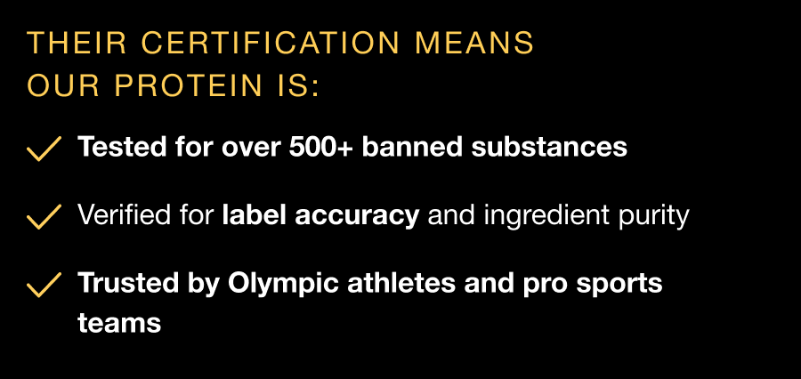 Their certification means our protein is: Tested for over 500+ banned substances - Verified for label accuracy and ingredient purity - Trusted by Olympic athletes and pro sports teams